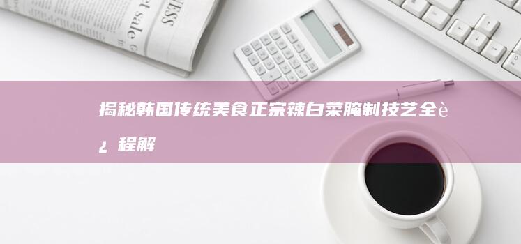 揭秘韩国传统美食：正宗辣白菜腌制技艺全过程解析